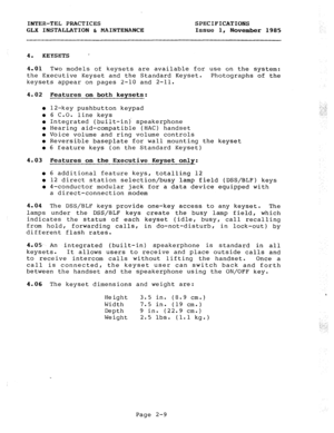 Page 22INTER-TEL PRACTICES SPECIFICATIONS 
GLX INSTALLATION & MAINTENANCE Issue 1, November 1985 
4. KEYSETS 
’ 
4.01 Two models of keysets are available for use on the system: 
the Executive Keyset and the Standard Keyset. Photographs of the 
keysets appear on pages 2-10 and 2-11. 
4.02 Features on both keysets: 
l 12-key pushbutton keypad 
l 6 C.O. line keys 
l Integrated (built-in) speakerphone 
l Hearing aid-compatible (HAC) handset 
l Voice volume and ring volume controls 
l Reversible baseplate for wall...