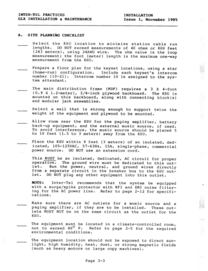 Page 29INTER-TEL PRACTICES 
INSTALLATION 
GLX INSTALLATION & MAINTENANCE 
Issue 1, 
November 1985 
A. 
SITE PLANNIhG CHECKLIST 
Select the KSU location to minimize station cable run 
lengths. DO NOT exceed measurements of 40 ohms or 800 feet 
(243 meters), using 24AWG wire. 
The ohm value is the loop 
measurement; the foot (meter) length is the maximum one-way 
measurement from the KSU. 
Prepare a floor plan for the keyset locations, using a star 
(home-run) configuration. 
Include each keysets intercom 
number...