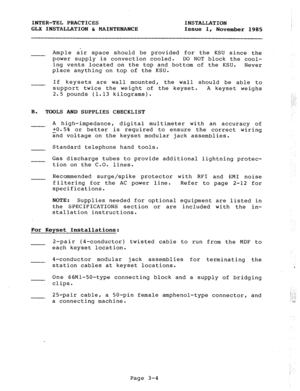 Page 30INTER-TEL PRACTICES INSTALLATION 
GLX INSTALLATION b MAINTENANCE 
Issue 1, 
November 1985 
Ample air space should be provided for the KSU since the 
power supply is convection cooled. DO NOT block the cool- 
ing vents located on the top and bottom of the KSU. 
Never 
place anything on top of the KSU. 
If keysets are wall mounted, the wall should be able to 
support twice the weight of the keyset. 
A keyset weighs 
2.5 pounds (1.13 kilograms). 
B. 
TOOLS AND SUPPLIES CHECKLIST 
A high-impedance, digital...