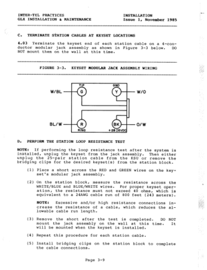 Page 35INTER-TEL PRACTICES 
INSTALLATION 
GLX INSTALLATION & MAINTENANCE 
Issue 1, 
November 1985 
C. TERMINATE S+ATION CABLES AT KEYSET LOCATIONS 
4.03 Terminate the keyset end of each station cable on a 4-con- 
ductor modular jack assembly as shown in Figure 3-3 below. DO 
NOT mount them on the wall at this time. 
FIGURE 3-3. KEYSET MODULAR JACK ASSEMBLY WIRING 
BL/W 
D. 
PERFORM THE STATION LOOP RESISTANCE TEST 
NOTE: 
If performing the loop resistance test after the system is 
installed, unplug the keyset...