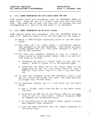 Page 38INTER-TEL PRACTICES 
GLX INSTALLATION & MAINTENANCE INSTALLATION 
Issue 1, 
November 1985 
B. 
C-0. LINES TERMINATED ON RJ14 JACKS NEAR THE MDF 
5.02 Before using this procedure, read the IMPORTANT NOTES on 
page 3-10. Plug one end of a 2-pair line cord into each RJ14 
jack. The other end of each line cord will be plugged into the 
corresponding C.O. jack on the KSU after it is installed. 
c. C.O. LINES TERMINATED ON AN RJ21X BLOCK I ,J ,> -. 
j .:; 
5.03 Before using this procedure, read the IMPORTANT...