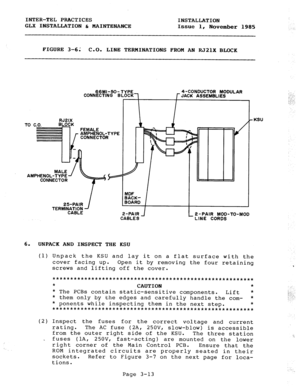 Page 39INTER-TEL PRACTICES 
INSTALLATION 
GLX INSTALLATION b MAINTENANCE 
Issue 1, 
November 1985 
: 
FIGURE 3-61 C-0. LINE TERMINATIONS FROM AN RJ2lX BLOCK 
TO 
RJ2lX 
C.O. BLOCK 
._.. . AMPHENOL-TYI 
CONNECTOR 
CABLES 
6. 
UNPACK AND INSPECT TEE KSU 
-KS” 
J 
_ 2 -PAIR MOD-TO-MOD 
LINE CORDS 
(1) Unpack the KSU and lay it on a flat surface with the 
cover facing up. Open it by removing the four retaining 
screws and lifting off the cover. 
**********t********************************************** 
* 
CAUTION...