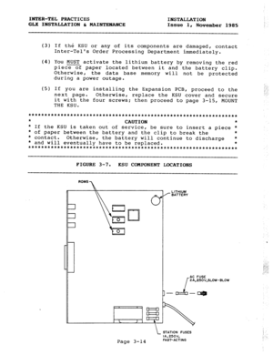 Page 40INTER-TEL PRACTICES 
INSTALLATION 
GLX INSTALLATION h MAINTENANCE 
Issue 1, 
November 1985 
(3) If the KSU or any of its components are damaged, contact 
Inter-Tels Order Processing Department immediately. 
(4) You MUST activate the lithium battery by removing the red 
piece of paper located between it and the battery clip. 
Otherwise, 
the data base memory 
during a power outage. will not be protected 
(5) If you are installing the Expansion PCB, proceed to the 
next page. Otherwise, replace the KSU...