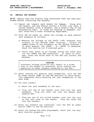 Page 44INTER-TEL PRACTICES INSTALLATION 
GLX INSTALLATION h MAINTENANCE Issue 1, 
November 1985 
10. INSTALL THE KEYSETS 
10.01 Ensure that the station loop resistance test has been per- 
formed before installing the keysets. 
(1) Unpack and inspect each keyset for damage. Along with 
the keyset, the box should contain a 6-foot line cord, a 
coiled handset cord, a handset, and a plastic bag of key 
designation tabs. If items are missing or damaged, con- 
tact Inter-Tels Order Processing Department. 
.:1. 
(2)...