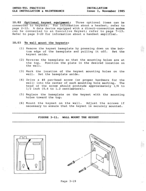 Page 45INTER-TEL PRACTICES INSTALLATION 
GLX INSTALLATION & MAINTENANCE Issue 1, 
November 1985 
10.02 Optional, keyset equipment: Three optional items can be 
connected to keysets. For information about a headset, refer to 
page 2-12. A data device equipped with a direct-connection modem 
can be connected to an Executive Keyset; refer to page 7-13. 
Refer to page 3-20 for information about a handset amplifier. 
10.03 To wall mount the keysets: 
(1) 
(2) 
(3) 
(4) 
(5) 
(6) Remove the keyset baseplate by...