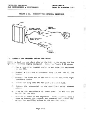 Page 47INTER-TEL PRACTICES 
INSTALLATION 
GLX INSTALLATION & MAINTENANCE 
Issue 1, 
November 1985 
FIGURE 3-12. 
CONNECT THE EXTERNAL EQUIPMENT 
/-KSU 
‘AGE, l/8 IN. PAGING 
f AMPLIFIER 
MUSIC, RCA-TYPE 
PHONO PLUG 
L MUSIC 
SOURCE 
13. CONNECT THE EXTERNAL PAGING EQUIPMENT 
13.01 
A jack on the right side of the KSU is the output for the 
optional external paging equipment. 
Refer to Figure 3-12 above. 
(1) 
(2) 
(3) 
(4) 
(5) 
(6) 
(7) Cut a length of coaxial cable to run from the amplifier 
to the KSU....