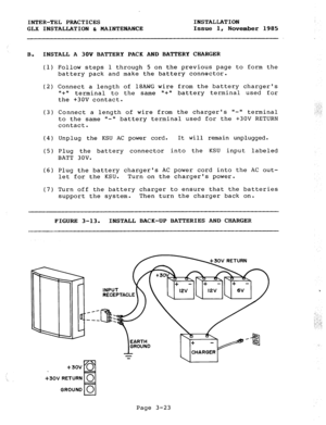 Page 49INTER-TEL PRACTICES 
GLX INSTALLATION & MAINTENANCE INSTALLATION 
Issue 1, 
November 1985 
B. INSTALL A 30V BATTERY PACK AND BATTERY CHARGER 
(1) Follow steps 1 through 5 on the previous page to form the 
battery pack and make the battery connector. 
(2) Connect a length of 18AWG wire 
1, + II 
terminal to the same s+a 
the +3OV contact. from the battery chargers 
battery terminal used for 
(3) Connect a length of wire from the chargers II-II terminal 
to the same ll- battery terminal used for the +3OV...