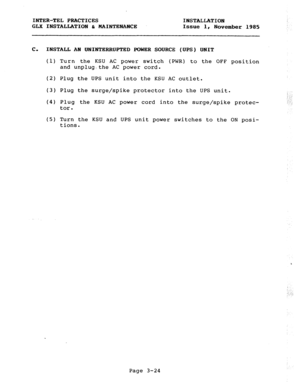 Page 50INTER-TEL PRACTICES INSTALLATION 
GLX INSTALLATION c MAINTENANCE Issue 1, 
November 1985 
C. INSTALL AN UNINTERRUPTED POWER SOURCE (UPS) UNIT 
(1) Turn the KSU AC power switch (PWR) to the OFF position 
and unplug,the AC power cord. 
(2) Plug the UPS unit into the KSU AC outlet. 
(3) Plug the surge/spike protector into the UPS unit. 
(4) Plug the KSU AC power cord into the surge/spike protec- 
tor. 
(5) Turn the KSU and UPS unit power switches to the ON posi- 
tions. 
::: 
: ‘.. 
; .:: 
Page 3-24 
,  