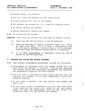 Page 55INTER-TEL PRACTICES 
PROGRAMMING 
GLX INSTALLATION h MAINTENANCE 
Issue 1, 
November 1985 
l System option 1 is enabled. 
l All C.O. lines are subject to toll restriction. 
l A call forward C.O. line is not preset. 
l All keysets can access all C.O. 
lines for outgoing calls. 
l No keyset options are preset. 
l System speed-dial numbers are erased. 
4.02 To initialize the system: 
CAUTION: 
This function returns the data base to default values. 
(1) Place the KSU PRG EN switch in the ON position. 
(2)...