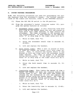 Page 56INTER-TEL PRACTICES PROGRAMMING 
GLX INSTALLATION & MAINTENANCE Issue 1, 
November 1985 
A. SYSTEM FEilTURES PROGRAMMING 
5.02 The following procedures are used for programming the sys- 
tem features from the attendants keyset. For further explana- 
tions of the timers and features, refer to the FEATURES section. 
(1) Place the KSU PRG EN switch in the ON position. 
. 
(2) From the attendants keyset (intercom number lo), pro- ,. , I 
.: 
gram the system features as follows: ..‘. 
a. Attendant recall...