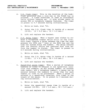 Page 57INTER-TEL PRACTICES PROGRAMMING 
GLX INSTALLATION & MAINTENANCE Issue 1, 
November 1985 
d. C.O. flash timer: This is the duration of the hook- 
flash generated when a line key or the FLASH key is 
pressed. A timed hookflash is used to disconnect 
calls without hanging up; it also allows users to 
access PBX or telephone company features. The timer 
is preset to 0.7 seconds during initialization. 
1. While on hook, dial *21. 
2. Enter the C.O. flash time in tenths of a second 
(2-12). (2 = 0.2 sec., 12 =...