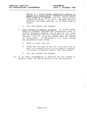 Page 60INTER-TEL PRACTICES 
PROGRAMMING 
GLX INSTALLATION h MAINTENANCE 
Issue 1, 
November 1985 
Option 4 - Allow system speed-dial numbers to 
bypass toll restriction: 
Permits system speed- 
dial numbers to bypass the toll restrictions 
enabled by option 1, 
2, or 3. 
Because option 4 
modifies the other options, it is never used by 
itself. 
3. Lift and replace the handset. 
1. Call forward to public network: 
To allow keyset 
users to forward intercom and transferred calls to 
outside telephone numbers,...