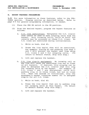 Page 61INTER-TEL PRACTICES PROGRAMMING 
GLX INSTALLATION & MAINTENANCE Issue 1, November 1985 
B. 
KEYSET FEATURES PROGRAMMING 
5.03 For more information on these features, refer to the FEA- 
TURES section. Program entries as described below. Refer to 
page 4-5 for general programming information, if needed. 
(1) Place the PRG EN switch in the ON position. 
(2) From the desired keyset, program the keyset features as 
follows. 
a. C.O. 
line restriction: Designates the C.O. line(s) 
that cannot be used to make...