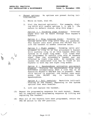 Page 62INTER-TEL  PRACTICES PROGRAMMING 
GLX  INSTALLATION  6, MAINTENANCE  Issue  1,  November  1985 
c. Keyset  options: No  options  are  preset  during  ini- 
tialization. 
1.  While  on  hook,  dial  #3. 
2.  Dial  the  desired  option(s).  For  example,  dial- 
ing  #3123  will  enable  options  1,  2,  and  3.  (To 
return  to  default  status,  skip  this  step.) 
Option  1  -  Incoming  page  disable:  Internal 
pages  will  not  be  heard  through  this  keysets 
speaker. 
Option  2  -  Ring  intercom...