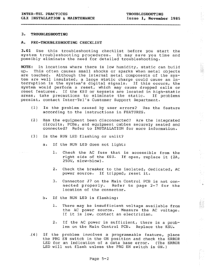 Page 64INTER-TEL PRACTICES TROUBLESHOOTING 
GLX INSTALLATION & MAINTENANCE Issue 1, 
November 1985 
3. TROUBLESHOOTING 
A. 
PRE-TROUBLESHOOTING CHECKLIST 
3.01 Use this troubleshooting checklist before you start the 
system troubleshooting procedures. It may save you time and 
possibly eliminate the need for detailed troubleshooting. 
NOTE: 
In locations where there is low humidity, static can build 
up= This often causes small shocks or sparks when metal objects 
are touched. Although the internal metal...