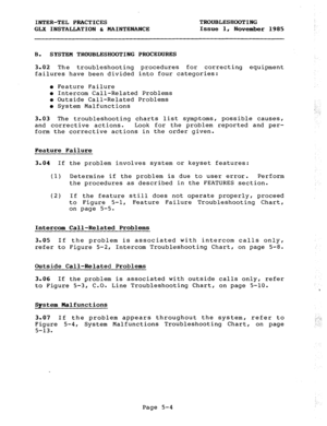 Page 66INTER-TEL PRACTICES TROUBLESHOOTING 
GLX INSTALLATION & MAINTENANCE Issue 1, 
November 1985 
B. SYSTEM TROUBLESHOOTING 
3.02 
The troubleshooting 
failures have been divided 
PROCEDURES 
procedures for correcting equipment 
into four categories: 
l Feature Failure 
l Intercom Call-Related Problems 
o Outside Call-Related Problems 
l System Malfunctions ; 
: : 
,: 
3.03 The troubleshooting charts list symptoms, possible causes, 
and corrective actions. Look for the problem reported and per- 
form the...