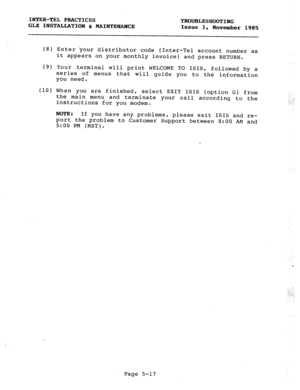 Page 79INTER-TEL PRACTICES 
GLX INSTALLATION h MAINTENANCE TROUBLESHOOTING 
Issue 1, 
November 1985 
(8) 
w 
(10) 
Enter your distributor code (Inter-Tel account number as 
it appears on your monthly invoice) and press RETURN. 
Your terminal will print WELCOME TO ISIS, followed by a 
series of menus that will guide you to the information 
you need. 
When you are finished, 
select EXIT ISIS (option 
the main menu and terminate your call according 
instructions for you modem. G) from 
to the 
NOTE: If you have...