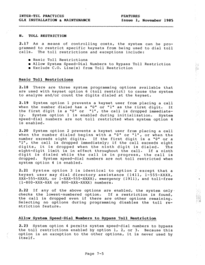 Page 86INTER-TEL PRACTICES FEATURES 
GLX INSTALLATION h MAINTENANCE 
Issue 1, 
November 1985 
8. TOLL RESTRICTION 
2.17 As a means of controlling costs, the system can be pro- 
grammed to restrict specific keysets from being used to dial toll 
calls. The toll restrictions and exceptions include: 
l Basic Toll Restrictions 
e Allow System Speed-Dial Numbers to Bypass Toll Restriction 
l Exclude C.O. 
Line(s) from Toll Restriction 
Basic Toll Restrictions 
2.18 There are three system programming options available...