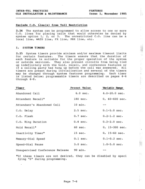 Page 87INTER-TEL PRACTICES FEATURES 
GLX INSTALLATION & MAINTENANCE Issue 1, November 1985 
Exclude C-0. Line(s) from Toll Restriction 
2.24 The system can be programmed to allow access to one or more 
C.O. 
lines for placing calls that would otherwise be denied by 
system option 1, 2, or 3. The unrestricted C.O. line can be a 
local line, WATS line, FX line, PBX line, etc. 
I. 
SYSTEM TIMERS 
2.25 System timers provide minimum and/or maximum timeout limits 
for certain features. The timers ensure that the...