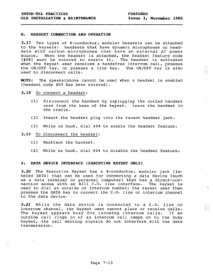 Page 94INTER-TEL PRACTICES FEATURES 
GLX INSTALLATION & MAINTENANCE Issue 1, November 1985 
H. HEADSET CONNECTION AND OPERATION 
3.17 Two types of 4-conductor, modular headsets can be attached 
to the keysets: headsets that have dynamic microphones or head- 
sets with carbon microphones that have an external AC power 
source. When the headset is attached, the headset feature code 
(#04) must be entered to enable it. The headset is activated 
when the keyset user receives a handsfree intercom call, presses 
the...