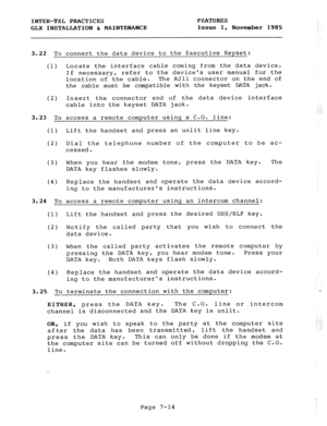 Page 95INTER-TEL PRACTICES 
GLX INSTALLATION & MAINTENANCE FEATURES 
Issue 1, November 1985 
3.22 To connect the data device to the Executive Keyset: 
(1) Locate the interface cable coming from the data device. 
If necessary, refer to the devices user manual for the 
location of the cable. The RJll connector on the end of 
the cable must be compatible with the keyset DATA jack. 
(2) Insert the connector end of the data device interface 
cable into the keyset DATA jack. 
3.23 To 
access a remote computer using a...