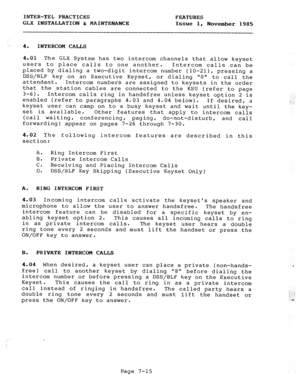 Page 96INTER-TEL PRACTICES 
FEATURES 
GLX INSTALLATION & MAINTENANCE 
Issue 1, 
November 1985 
4. 
INTERCOM CALLS 
4.01 The GLX System has two intercom channels that allow keyset 
users to place calls to one another. 
Intercom calls,can be 
placed by dialing a two-digit intercom number (10-211, pressing a 
DSS/BLF key on an Executive Keyset, or dialing 0 to call the 
attendant. Intercom numbers are assigned to keysets in the order 
that the station cables are connected to the KSU (refer to page 
3-6). Intercom...