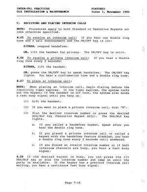 Page 97INTER-TEL PRACTICES 
GLX INSTALLATION t MAINTENANCE FEATURES 
Issue 1, 
November 1985 
C. RECEIVING AND PLACING INTERCOM CALLS 
NOTE: 
Procedures apply to both Standard 
less otherwise specified. or Executive Keysets un- 
4.05 To receive an intercom call: If you hear one double ring 
tone and a call announcement and the ON/OFF key is lit: 
EITHER, respond handsfree. 
OR, lift the handset for privacy. The ON/OFF key is unlit. 
4.06 To receive a private intercom call: If you hear a double 
ring tone every...