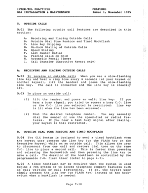 Page 99INTER-TEL PRACTICES 
GLX INSTALLATION & MAINTENANCE FEATURES 
Issue 1, 
November 1985 
,. 
5. OUTSIDE CALLS 
5.01 The following outside call features are described in this 
section: 
A. 
B. 
c. 
D. 
E. 
F. 
G. 
H. 
I. Receiving and Placing Outside Calls 
Outside Dial Tone Restore and Timed Hookflash 
Line Key Skipping 
On-Hook Dialing of Outside Calls 
. Speed Dialing : 
:, . 
,_ ._. I 
Last Number Redial 
Placing Calls on Hold 
Automatic Recall Timers 
Call Transfer (Executive Keyset only) 
A....