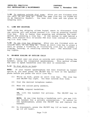 Page 100INTER-TEL PRACTICES FEATURES 
GLX INSTALLATION & MAINTENANCE 
Issue 1, 
November 1985 
5.06 To restore outside dial tone: After you are finished with 
the call, 
do not hang up. Press the same line key (or FLASH key 
on an Executive Keyset). 
outgoing call. You hear dial tone and can place an 
C. LINE KEY SKIPPING 
5.07 Line key skipping allows keyset users to disconnect from 
one outside call and access another C.O. 
line key. line by pressing another 
This is faster than pressing and releasing the...