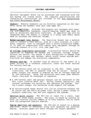 Page 14c OPTIONAL EQUIPMENT 
Optional equipment which can be purchased and installed with the 
GLX 
System are listed below. The complete specifications and 
installation instructions are included in the GLX Installation 
and Field Maintenance Manual. 
Headset: Modular headsets can be directly installed on the key- 
sets, 
using the handset cord jack (see page 14). 
Handset amplifier: Although GLX keysets are equipped with hear- 
ing aid-compatible handsets, hard-of-hearing users may wish to 
have an adjustible...