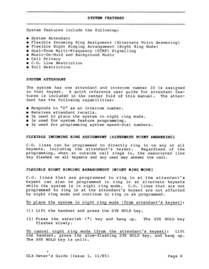 Page 15SYSTEM FEATURES 
System features include the following: 
l System Attendant l Flexible Incoming Ring Assignment (Alternate Point Answering) 
l Flexible Night Ringing Arrangement (Night Ring Mode) l Dual-Tone Multi-Frequency (DTMF) Signalling l Music-On-Hold and Background Music 
0 Call Privacy 
0 C.O. Line Restriction 
l Toll Restriction 
SYSTEM ATTENDANT 
The system has one attendant and intercom number 10 is assigned 
to that keyset. 
A quick reference user guide for attendant fea- 
tures is included...