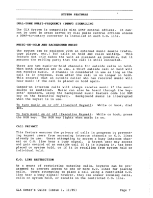 Page 16SYSTEM FEATURES * 
DUAL-TONE MULTI-FREQUENCY (DTNF) SIGNALLING 
The GLX System is compatible with DTMF central offices. 
It can- 
not be used in areas served by dial pulse central offices unless 
a DTMF-to-rotary converter is installed on each C.O. line. 
MUSIC-ON-HOLD AND BACKGROUND MUSIC 
The system can be equipped with an external music source (radio, 
tape player, etc.) 
for calls on hold and calls waiting. This 
feature not only makes the wait as pleasant as possible, but it 
assures the waiting...