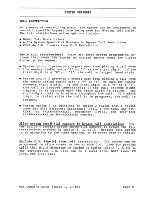 Page 17SYSTEM FEATURES 
TOLL RESTRICTION 
As a means of controlling costs, the system can be programmed to 
restrict specific keysets from being used for dialing toll calls. 
The toll restrictions and exceptions include: 
l Basic Toll Restrictions l Allow System Speed-Dial Numbers to Bypass Toll Restriction l Exclude C.O. Line(s) from Toll Restriction 
Basic toll restrictions: There are three system programming op- 
tions that cause the system to analyze and/or count the digits 
dialed at the keyset. 
l System...