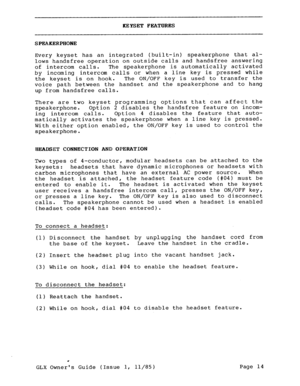 Page 23REYSET FEATURES 
SPEAKERPHONE 
Every keyset has an integrated (built-in) speakerphone that al- 
lows handsfree operation on outside calls and handsfree answering 
of intercom calls. The speakerphone is automatically activated 
by incoming intercom calls or when a line key is pressed while 
the keyset is on hook. The ON/OFF key is used to transfer the 
voice path between the handset and the speakerphone and to hang 
up from handsfree calls. 
There are two keyset programming options that can affect the...