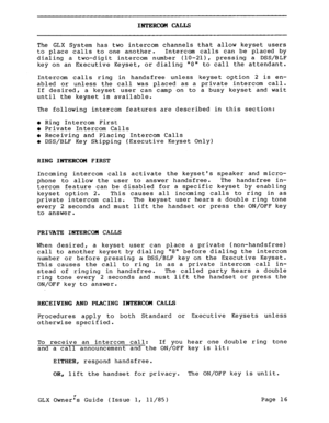 Page 25INTERCOM CALLS 
The GLX System has two intercom channels that allow keyset users 
to place calls to one another. Intercom calls can be placed by 
dialing a two-digit intercom number (lo-21), pressing a DSS/BLF 
key on an Executive Keyset, or dialing 0 to call the attendant. 
Intercom calls ring in handsfree unless keyset option 2 is en- 
abled or unless the call was placed as a private intercom call. 
If desired, a keyset user can camp on to a busy keyset and wait 
until the keyset is available. 
The...