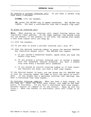 Page 26INTERCOM CALLS * 
To receive a private intercom call: If you hear a double ring 
tone every 2 seconds: 
EITHER, lift the handset. 
OR, press the ON/OFF key to speak handsfree. 
lights. The ON/OFF key 
You hear a confirmation tone and a double ring tone. 
To place an intercom call: 
Note: When placing an intercom call, 
inactivity timer expires. begin dialing before the 
If the timer expires, the system locks 
out the keyset; if the handset is off hook, the system also sends 
a fast busy signal until you...