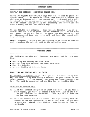 Page 27INTERCOM CALLS 
D~S/BLF KEY SKIPPING (EXECUTIVE KEYSET ONLY) 
Executive Keysets have DSS/BLF keys that can be used to place in- 
tercom calls. If an Executive Keyset user presses a DSS/BLF key 
while on an intercom call, the current call is dropped and a call 
is placed to the keyset associated with the pressed DSS/BLF key. 
This is faster than pressing and releasing the hookswitch and 
then pressing the desired DSS/BLF key. 
To use DSS/BLF key skipping: When you are finished with an in- 
tercom call and...