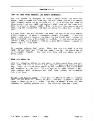 Page 28* OUTSIDE CALLS 
OUTSIDE DIAL TONE RESTORE AND TIMED HOORFLASH 
The GLX System is designed to send a timed hookflash when the 
keyset user presses the line key (or the FLASH key on the Execu- 
tive Keyset) while on an outside call. 
This allows the user to 
disconnect from one call and restore dial tone on the same C.O. 
line to place a second call. 
This is faster than pressing and 
releasing the hookswitch and then pressing the line key to make a 
call. 
A timed hookflash may be required when the...