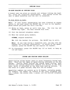 Page 29ODTSIDE CALLS 
ON-HOOK DIALING OF OUTSIDE CALLS 
A keyset user can place an outside call without lifting the hand- 
set, using the integrated speakerphone. This method allows the 
user to speak handsfree once the call is connected. 
To dial while on hook: 
Note : If your keyset speakerphone has been disabled by keyset 
option 4, 
you must press the ON/OFF key to turn on the speaker- 
phone before you press the unlit line key. 
(1) While on hook, press an unlit line key. The line key and 
ON/OFF 
key...