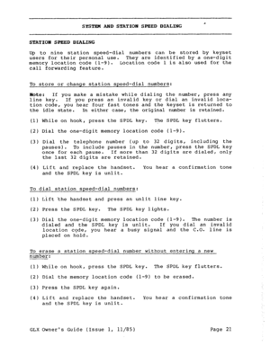 Page 30SYSTEM AND STATION SPEED DIALING 
STATION SPEED DIALING 
Up to nine station speed-dial numbers can be stored by keyset 
users for their personal use. They are identified by a one-digit 
memory location code (l-9). Location code 1 is also used for the 
call forwarding feature. 
To store or change station speed-dial numbers: 
Note: If you make a mistake while dialing the number, press any 
line key. If you press an invalid key or dial an invalid loca- 
tion code, you hear four fast tones and the keyset is...