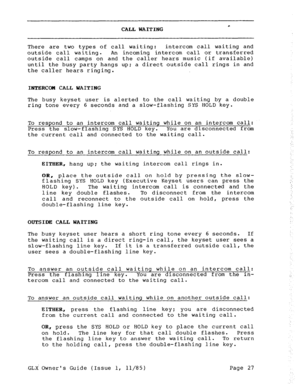 Page 36c CALL WAITING 
There are two types of call waiting: intercom call waiting and 
outside call waiting. An incoming intercom call or transferred 
outside call camps on and the caller hears music (if available) 
until the busy party hangs up; a direct outside call rings in and 
the caller hears ringing. 
INTERCOH CALL WAITING 
The busy keyset user is alerted to the call waiting by a double 
ring tone every 6 seconds and a slow-flashing SYS HOLD key. 
To respond to an intercom call waiting while on an...