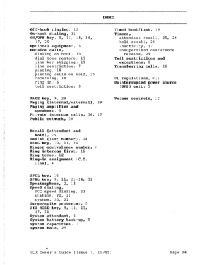 Page 43INDEX 
Off-hook ringing, 12 
On-hook dialing, 21 
ON/OFF key, 9, 11, 14, 16, 
17, 20 
Optional equipment, 5 
Outside calls, 
dialing on hook, 20 
dial tone restore, 19 
line key skipping, 19 
line restriction, 7 
placing, 18 
placing calls on hold, 25 
receiving, 18 
ring in, 6 
toll restriction, 8 Timed hookflash, 19 
Timers, 
attendant recall, 25, 26 
hold recall, 26 
inactivity, 17 
unsupervised conference 
release, 29 
Toll restrictions and 
exceptions, 8 
Transferring calls, 26 
UL regulations, vii...