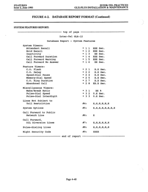 Page 101FEATURES INTER-TEL PRACTICES 
Issue 2, June 1993 GLX-PLUS INSTALIATION & MAINTENANCE 
FIGURE 4-2. DATABASE REPORT FORMAT (Continued) 
SYSTEM FEATURES REPORT: 
------------------------------ top of page ---_-------------------------- 
Inter-Tel GLX-12 
Database Report - System Features 
System Timers: 
Attendant Recall 
Hold Recall 
Inactivity . . 
Call Forward Duration 
Call Forward Warning 
Call Forward No Answer 
Feature Timers: 
C.O. Flash 
C.O. Delay 
Speed-Dial Pause 
Memory-Dial Speed 
C.O. Ring...