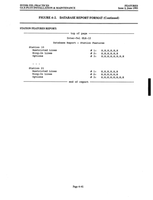 Page 102INTER-TEL PRACTICES 
FEATURES 
GLX-PLUS INSTALLATION & MAINTENANCE 
Issue 2. June 1993 
FIGURE 4-2. 
DATABASE REPORT FORMAT (Continued) 
STATION FEATURES REPORT: 
------------------------------ top of page 
------------------------------ 
Inter-Tel GLX-12 
Database Report - Station Features 
Station 10 
Restricted Lines 
Ring-In Lines 
Options # 1: 
x,x,x,x,x,x 
# 2: 
x,x,x,x,x,x 
# 3: 
x,x,x,x,x,x,x,x 
. . . 
Station 21 
Restricted Lines 
# 1: 
x,x,x,x,x,x 
Ring-In Lines 
# 2: 
x,x,x,x,x,x 
Options 
#...