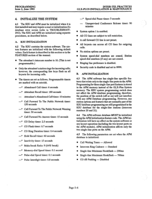 Page 111PROGRAMMING Issue 2, June 1993 lNTER-TEL PRACTICES 
GLX-PLUS INSTALLATION & MAINTENANCE 
4. INITIALIZE THE SYSTEM 
4.1 The KSU and APM must be initialized when it is 
first installed and may require a reset or initialization if a 
database error occurs (refer to TROUBLESHOOT- 
ING). The KSU and APM are initialized using separate 
procedures, as described below. 
A. KSU lIWlMLIZATION 
4.2 The KSU contains the system software. The sys- 
tem features are initialized with the following default 
values. Each...