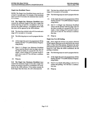 Page 120INTER-TEL PRACTICES 
GLX-PLUS INSTALLATION & MAINTENANCE PROGRAMMING 
Issue 2, June 1993 
Single-Line Hwktlash Timers 
NOTE: The Single-Line Hookflash timers must be set 
at least 0.1 seconds apart. For example, if the maximum 
timer is set for 0.4 seconds, the minimum timer must be 
0.3 or lower. 
5.19 The Single-Line Minimum Hookflash timer 
controls the minimum length of time that a single-line 
station must stay on hook for a hookflash to be recog- 
nized by the APM software. A hookflash shorter than...