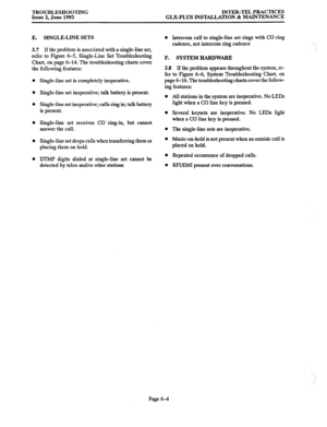 Page 124TROUBLESHOOTING 
Issue 2, June 1993 INTER-TEL PRACTICES 
GLX-PLUS INSTALLATION & MAINTENANCE 
E. SINGLE-LINE SETS 
3.7 If the problem is associated with a single-line set, 
refer to Figure 6-5, Single-Line Set Troubleshooting 
Chart, on page 6-14. The troubleshooting charts cover 
the following features: 
Single-line set is completely inoperative. 
Single-line set inoperative; talk battery is present. 
Single-line set inoperative; calls ring in; talk battery 
is present. 
Single-line set receives CO’...