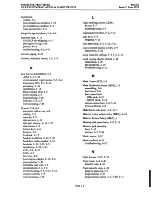 Page 144INTER-TEL PRACTICES 
GLX-PLUS INSTALLATION & MAINTENANCE INDEX 
Issue 2, June 1993 
Installation 
outline, 3-2 
post-installation checklist, 3-33 
pre-installation checklist, 3-4 
tools and supplies, 3-4 
Integrated speakerphone, 2-9,4-6 
Intercom calls, 4-16 
DSS/BLF key skipping, 4-17 
placing/receiving, 4-16 
private, 4-16 
troubleshooting, 6-3,6-B 
Internal paging, 4-25 
Isolated, dedicated circuit, 2-53-4 
K 
Key Service Unit (KSU), 2-3 
APM, 2-53-16 
environmental requirements, 2-3,3-4 
Expansion...