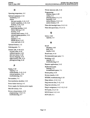 Page 145INDEX 
Issue 2, June 1993 INTER-TEL PRACTICES 
GLX-PLUS INSTALLATION & MAINTENANCE 
0 
Operating temperature, 2-3 
Optional equipment, 2-12 
installation, 3-5 
station 
data port module, 2-10,3-27 
handset amplifiers, 2-10,3-25 
headsets, 2-10,3-2.5 
system, 2-1,2-12 
answering machine, 2-12 
battery back-up, 2-12 
doorbox, 2-12 
external music source, 3-31 
external paging speakers, 3-31 
FAX, 2-13 
repeaters, 2-12 
SMDR device, 2-13 
voice mail unit, 2-12 
Optional features, l-2 
Ordering parts, 7-l...