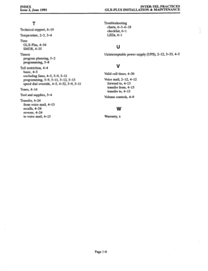 Page 147INDEX 
Issue 2, June 1993 INTER-TEL PRACTICES 
GLX-PLUS INSTALLATION & MAINTENANCE 
T 
Technical support, 6-19 
Temperature, 2-3,3-4 
Time 
GLX-Plus, 4-34 
SMDR, 4-35 
Timers 
program planning, 5-2 
programming, 5-8 
Toll restriction, 4-4 
basic, 4-5 
excluding lines, 4-5,5-9,5-11 
programming, 5-9,5-11,5-12,5-13 
speed dial override, 4-5,4-32,5-g, 5-11 
Tones, 4-14 
Tool and supplies, 3-4 
Transfer, 4-24 
from voice mail, 4-13 
recalls, 4-24 
reverse, 4-24 
to voice mail, 4-13 Troubleshooting 
charts,...